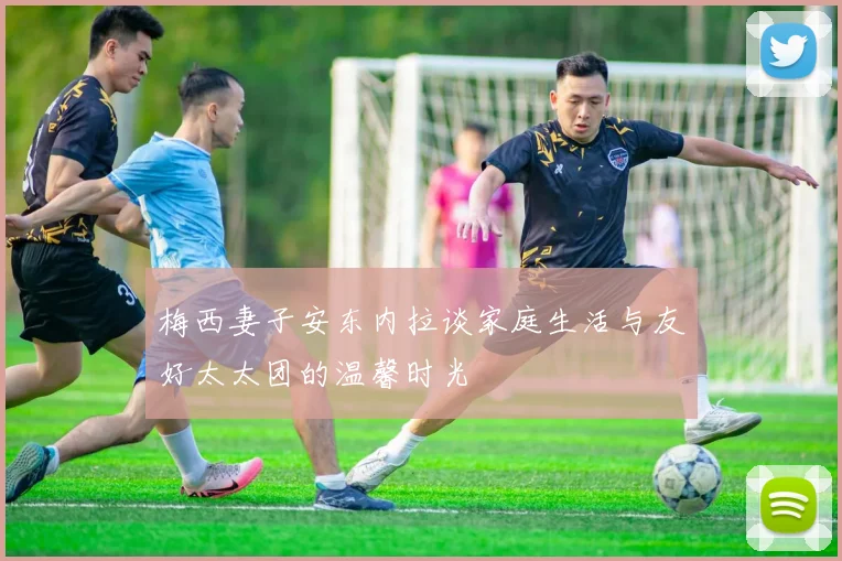 梅西妻子安东内拉谈家庭生活与友好太太团的温馨时光