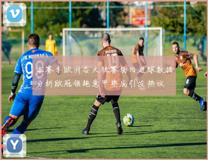 本赛季欧洲各大联赛场均进球数据分析欧冠领跑意甲垫底引发热议