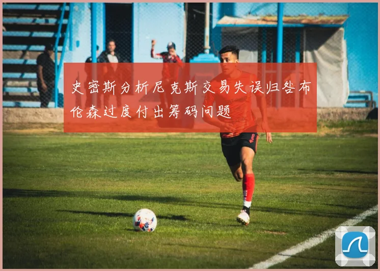 史密斯分析尼克斯交易失误归咎布伦森过度付出筹码问题