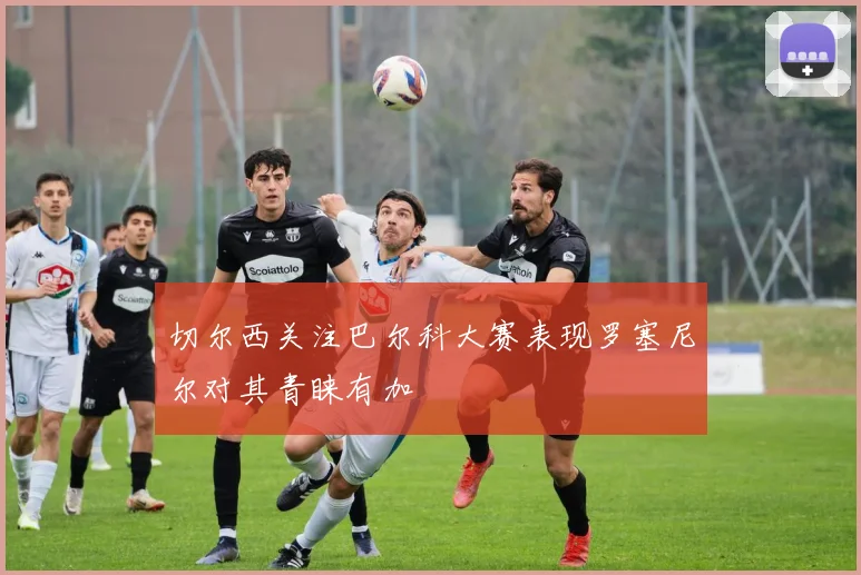 切尔西关注巴尔科大赛表现罗塞尼尔对其青睐有加