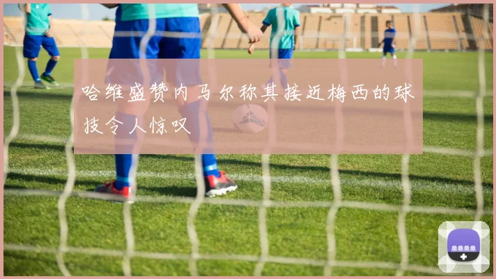 哈维盛赞内马尔称其接近梅西的球技令人惊叹