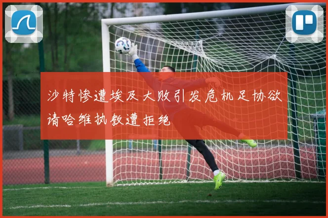 沙特惨遭埃及大败引发危机足协欲请哈维执教遭拒绝