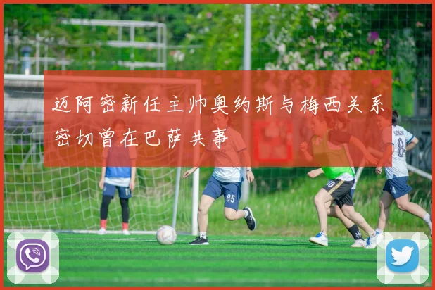 迈阿密新任主帅奥约斯与梅西关系密切曾在巴萨共事