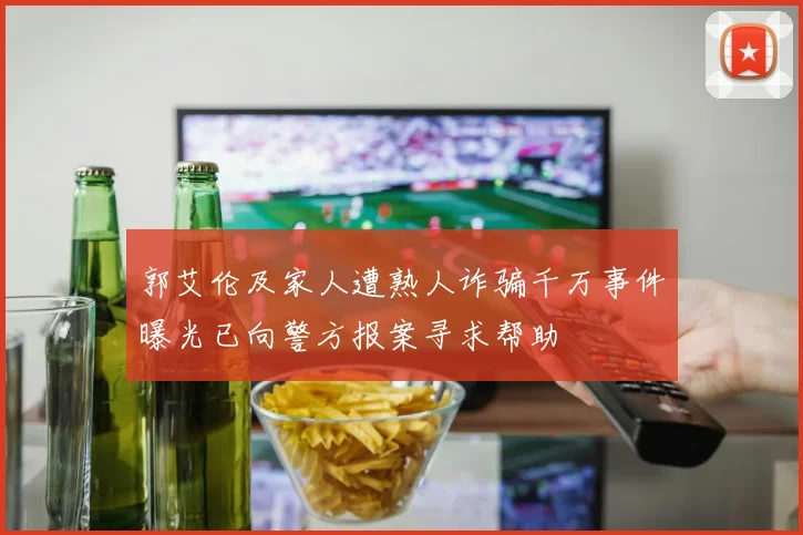 郭艾伦及家人遭熟人诈骗千万事件曝光已向警方报案寻求帮助