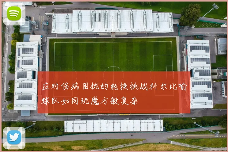 应对伤病困扰的轮换挑战科尔比喻球队如同玩魔方般复杂