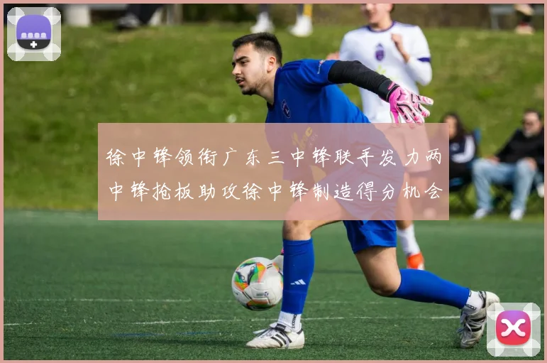 徐中锋领衔广东三中锋联手发力两中锋抢板助攻徐中锋制造得分机会
