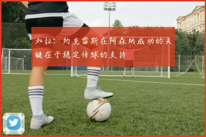 加拉：约克雷斯在阿森纳成功的关键在于稳定传球的支持