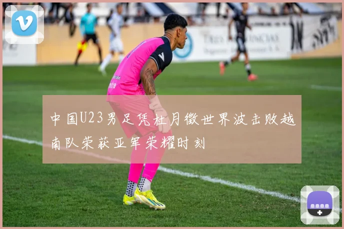 中国U23男足凭杜月徵世界波击败越南队荣获亚军荣耀时刻