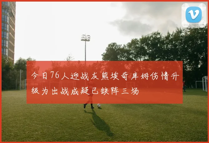 今日76人迎战灰熊埃奇库姆伤情升级为出战成疑已缺阵三场