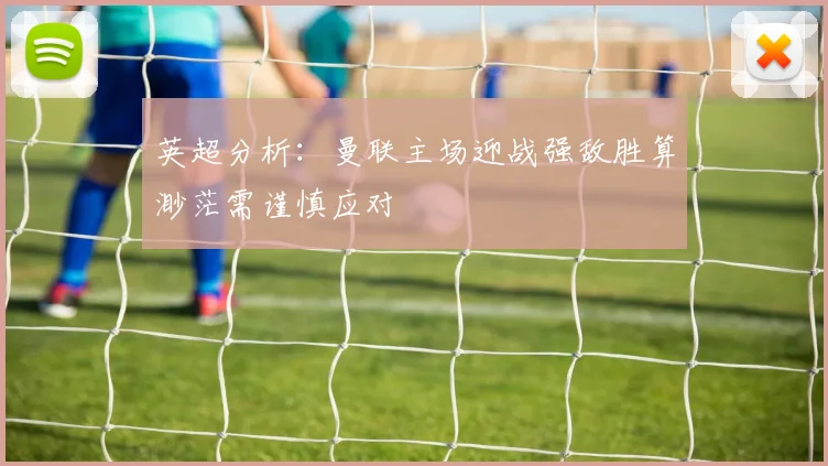 英超分析：曼联主场迎战强敌胜算渺茫需谨慎应对