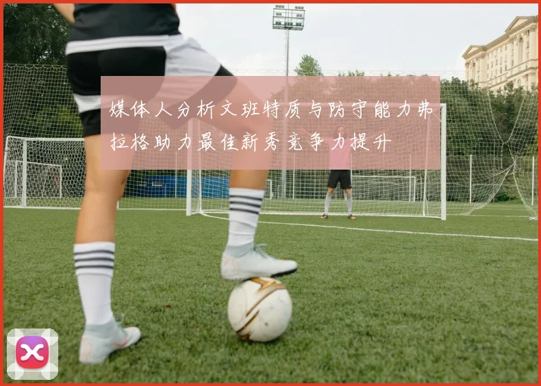 媒体人分析文班特质与防守能力弗拉格助力最佳新秀竞争力提升